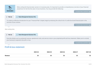 Start writing here..
Profit & loss statement
Revenue $0 $0 $0 $0 $0
2023-24 2024-25 2025-26 2026-27 2027-28
When writing the financial plan section of a business plan, it’s important to provide a comprehensive overview of your financial
projections for the first few years of your business, You may provide the following:
Introduction.
Add startup costs (for new businesses).
Profit & loss statement.
Cash Flow Statement.
Balance sheet.
Break-even analysis.
Sales forecast.
Financing needs.
•
•
•
•
•
•
•
•
To unlock help try Upmetrics! 
To create an effective introduction for your "Financial Plan" chapter, begin by stressing the critical role of a well-structured financial plan in the
success of your venture.
Emphasize how this plan serves as the foundation for sustainability and profitability while keeping your services affordable and accessible.
Mention that the upcoming section will provide detailed insights into your projected financial statements, outlining revenue streams, expenses,
and the strategic path to financial stability.
This introduction will help your readers understand the significance of the financial plan and its alignment with your mission and goals, setting
the stage for a deeper exploration of your financial strategy.
To unlock help try Upmetrics! 
Describe details such as projected revenue, operational costs, and service costs in your projected profit and loss statement. Make sure to include
your business’s expected net profit or loss.
To unlock help try Upmetrics! 
 Help tip  Waste Management Business Plan
 Help tip  Waste Management Business Plan
Waste Management Business Plan | Business Plan 2023 36/49
 