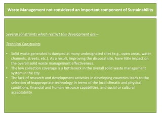Waste Management not considered an important component of Sustainability




Several constraints which restrict this development are –

Technical Constraints

• Solid waste generated is dumped at many undesignated sites (e.g., open areas, water
  channels, streets, etc.). As a result, improving the disposal site, have little impact on
  the overall solid waste management effectiveness.
• The low collection coverage is a bottleneck in the overall solid waste management
  system in the city
• The lack of research and development activities in developing countries leads to the
  selection of inappropriate technology in terms of the local climatic and physical
  conditions, financial and human resource capabilities, and social or cultural
  acceptability.
 