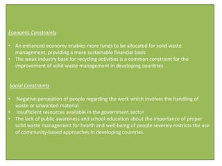 Economic Constraints

• An enhanced economy enables more funds to be allocated for solid waste
  management, providing a more sustainable financial basis
• The weak industry base for recycling activities is a common constraint for the
  improvement of solid waste management in developing countries


Social Constraints

•  Negative perception of people regarding the work which involves the handling of
  waste or unwanted material
• Insufficient resources available in the government sector
• The lack of public awareness and school education about the importance of proper
  solid waste management for health and well-being of people severely restricts the use
  of community-based approaches in developing countries.
 