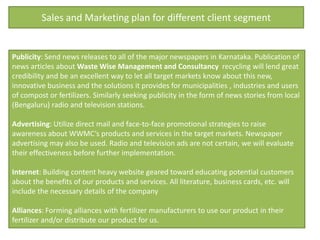 Sales and Marketing plan for different client segment


Publicity: Send news releases to all of the major newspapers in Karnataka. Publication of
news articles about Waste Wise Management and Consultancy recycling will lend great
credibility and be an excellent way to let all target markets know about this new,
innovative business and the solutions it provides for municipalities , industries and users
of compost or fertilizers. Similarly seeking publicity in the form of news stories from local
(Bengaluru) radio and television stations.

Advertising: Utilize direct mail and face-to-face promotional strategies to raise
awareness about WWMC’s products and services in the target markets. Newspaper
advertising may also be used. Radio and television ads are not certain, we will evaluate
their effectiveness before further implementation.

Internet: Building content heavy website geared toward educating potential customers
about the benefits of our products and services. All literature, business cards, etc. will
include the necessary details of the company

Alliances: Forming alliances with fertilizer manufacturers to use our product in their
fertilizer and/or distribute our product for us.
 