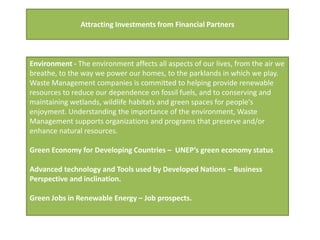 Attracting Investments from Financial Partners



Environment - The environment affects all aspects of our lives, from the air we
breathe, to the way we power our homes, to the parklands in which we play.
Waste Management companies is committed to helping provide renewable
resources to reduce our dependence on fossil fuels, and to conserving and
maintaining wetlands, wildlife habitats and green spaces for people's
enjoyment. Understanding the importance of the environment, Waste
Management supports organizations and programs that preserve and/or
enhance natural resources.

Green Economy for Developing Countries – UNEP’s green economy status

Advanced technology and Tools used by Developed Nations – Business
Perspective and inclination.

Green Jobs in Renewable Energy – Job prospects.
 