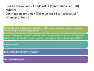 Break-even volume = Fixed Costs / (Contribution Per Unit)
  Where:
 Contribution per Unit = (Revenue less all variable costs) /
 (Number of Units)


Do Qualitative and quantitative assessment of the waste management system and also
offer training to the housekeeping staff

Waste and recycling collection containers are a valuable asset and can play an important
role in an overall solution to lower costs, increase revenues and improve sustainability.

Raise your price


Remove fixed costs from your system


Up-sell and Cross-sell
 