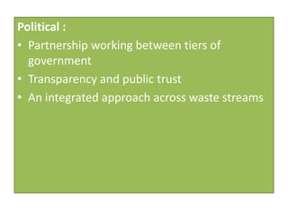 Political :
• Partnership working between tiers of
  government
• Transparency and public trust
• An integrated approach across waste streams
 