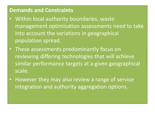 Demands and Constraints
• Within local authority boundaries, waste
  management optimisation assessments need to take
  into account the variations in geographical
  population spread.
• These assessments predominantly focus on
  reviewing differing technologies that will achieve
  similar performance targets at a given geographical
  scale.
• However they may also review a range of service
  integration and authority aggregation options.
 