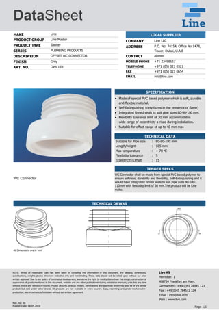 DataSheet
MAKE Line
PRODUCT GROUP Line Master
PRODUCT TYPE Saniter
SERIES PLUMBING PRODUCTS
DESCRIPTION OFFSET WC CONNECTOR
FINISH Grey
ART. NO. OWC159
LOCAL SUPPLIER
COMPANY Line LLC
ADDRESS P.O. No: 74154, Office No:1478,
Tower, Dubai, U.A.E
CONTACT Ahmed
MOBILE PHONE +71 23498657
TELEPHONE +971 (05) 321 0321
FAX +971 (05) 321 0654
EMAIL info@line.com
WC Connector
SPECIFICATION
Made of special PVC based polymer which is soft, durable
and flexible material.
Self-Extinguishing (only burns in the presence of flame)
Integrated finned seals to suit pipe sizes 80-90-100 mm.
Flexibility tolerance limit of 30 mm accommodates
wide range of eccentricity a rised during installation.
Suitable for offset range of up to 40 mm max
TECHNICAL DATA
Suitable for Pipe size : 80-90-100 mm
Length/height : 105 mm
Max temperature : + 70 Co
Flexibility tolerance : 5
Eccentricity/Offset : 15
TENDER SPECS
WC Connector shall be made from special PVC based polymer to
ensure softness, durability and flexibility, Self-Extinguishing and it
would have Integrated finned seals to suit pipe sizes 90-100-
110mm with flexibility limit of 30 mm.The product will be Line
make.
TECHNICAL DRWAS
All Dimensions are in 'mm'
NOTE: Whilst all reasonable care has been taken in compiling the information in this document, the designs, dimensions,
specifications, weights photos shownare indicative only and non binding. These data should not be relied upon without our prior
written approval. Due to our policy of continuous development, wereserve the right to modify/discontinue the design, construction or
appearance of goods mentioned in this document, website and any other publicationincluding installation manuals, price lists any time
without notice and without re-course. Project pictures, product models, certifications and approvals shownmay also be of the similar
product but sold under other brand. All products are not available in every country. Copy, reprinting and photo-mechanicalre-
production, also in extracts is forbidden without our written agreement.
Live AS
Herriotstr. 1
408754 Frankfurt am Main,
GermanyPh : +49(0)45 78945 123
Fax : +49(0)45 784572 324
Email : info@live.com
Web : www.live.com
Page 1/1
Rev. no: 00
Publish Date: 08.05.2018
 