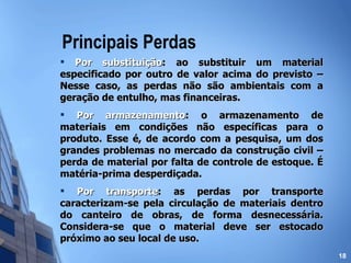 Principais Perdas Por substituição : ao substituir um material especificado por outro de valor acima do previsto – Nesse caso, as perdas não são ambientais com a geração de entulho, mas financeiras. Por armazenamento : o armazenamento de materiais em condições não específicas para o produto. Esse é, de acordo com a pesquisa, um dos grandes problemas no mercado da construção civil – perda de material por falta de controle de estoque. É matéria-prima desperdiçada. Por transporte : as perdas por transporte caracterizam-se pela circulação de materiais dentro do canteiro de obras, de forma desnecessária. Considera-se que o material deve ser estocado próximo ao seu local de uso. 