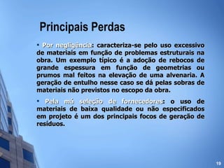 Principais Perdas Por negligência : caracteriza-se pelo uso excessivo de materiais em função de problemas estruturais na obra. Um exemplo típico é a adoção de rebocos de grande espessura em função de geometrias ou prumos mal feitos na elevação de uma alvenaria. A geração de entulho nesse caso se dá pelas sobras de materiais não previstos no escopo da obra. Pela má seleção de fornecedores : o uso de materiais de baixa qualidade ou não especificados em projeto é um dos principais focos de geração de resíduos.   