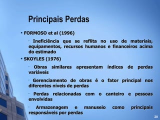 Principais Perdas FORMOSO et al (1996) Ineficiência que se reflita no uso de materiais, equipamentos, recursos humanos e financeiros acima do estimado SKOYLES (1976) Obras similares apresentam índices de perdas variáveis Gerenciamento de obras é o fator principal nos diferentes níveis de perdas Perdas relacionadas com o canteiro e pessoas envolvidas Armazenagem e manuseio como principais responsáveis por perdas 
