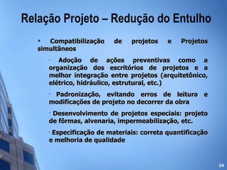 Relação Projeto – Redução do Entulho Compatibilização de projetos e Projetos simultâneos Adoção de ações preventivas como a organização dos escritórios de projetos e a melhor integração entre projetos (arquitetônico, elétrico, hidráulico, estrutural, etc.) Padronização, evitando erros de leitura e modificações de projeto no decorrer da obra Desenvolvimento de projetos especiais: projeto de fôrmas, alvenaria, impermeabilização, etc. Especificação de materiais: correta quantificação e melhoria de qualidade 