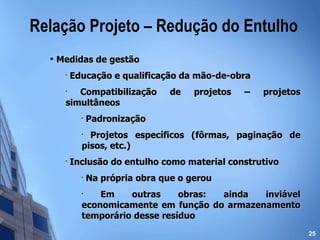 Medidas de gestão Educação e qualificação da mão-de-obra Compatibilização de projetos – projetos simultâneos Padronização Projetos específicos (fôrmas, paginação de pisos, etc.) Inclusão do entulho como material construtivo Na própria obra que o gerou Em outras obras: ainda inviável economicamente em função do armazenamento temporário desse resíduo Relação Projeto – Redução do Entulho 