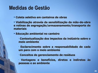 Medidas de Gestão Coleta seletiva em canteiros de obras Viabilização através da sensibilização da mão-de-obra e rotinas de segregação/armazenamento/transporte de materiais Educação ambiental no canteiro Contextualização dos impactos da indústria sobre o meio ambiente Esclarecimento sobre a responsabilidade de cada um para com o meio ambiente Conceitos de gerenciamento de resíduos Vantagens e benefícios, diretos e indiretos às pessoas e ao ambiente 