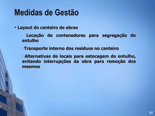 Medidas de Gestão Layout do canteiro de obras Locação de contenedores para segregação do entulho Transporte interno dos resíduos no canteiro Alternativas de locais para estocagem do entulho, evitando interrupções da obra para remoção dos mesmos 
