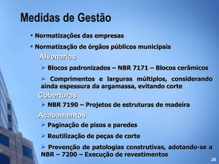 Medidas de Gestão Normatizações das empresas  Normatização de órgãos públicos municipais Alvenarias Blocos padronizados – NBR 7171 – Blocos cerâmicos Comprimentos e larguras múltiplos, considerando ainda espessura da argamassa, evitando corte Coberturas NBR 7190 – Projetos de estruturas de madeira Acabamentos Paginação de pisos e paredes Reutilização de peças de corte Prevenção de patologias construtivas, adotando-se a NBR – 7200 – Execução de revestimentos 