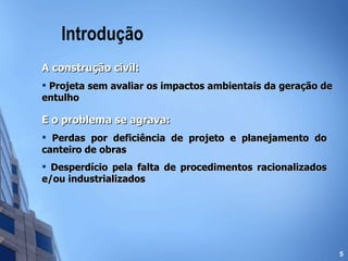 Introdução A construção civil: Projeta sem avaliar os impactos ambientais da geração de entulho E o problema se agrava: Perdas por deficiência de projeto e planejamento do canteiro de obras Desperdício pela falta de procedimentos racionalizados e/ou industrializados 