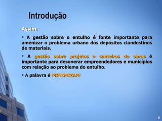 Introdução Assim: A gestão sobre o entulho é fonte importante para amenizar o problema urbano dos depósitos clandestinos de materiais. A  gestão sobre projetos e canteiros de obras  é importante para desonerar empreendedores e municípios com relação ao problema do entulho. A palavra é  MINIMIZAR! 
