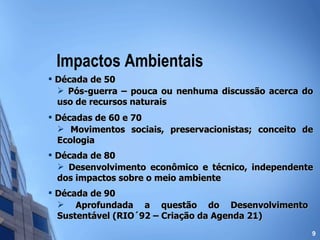 Impactos Ambientais Década de 50 Pós-guerra – pouca ou nenhuma discussão acerca do uso de recursos naturais Décadas de 60 e 70 Movimentos sociais, preservacionistas; conceito de Ecologia Década de 80 Desenvolvimento econômico e técnico, independente dos impactos sobre o meio ambiente Década de 90 Aprofundada a questão do Desenvolvimento Sustentável (RIO´92 – Criação da Agenda 21) 