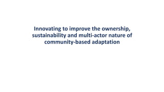Innovating to improve the ownership,
sustainability and multi-actor nature of
community-based adaptation
 