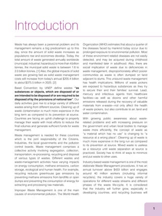 1
Waste has always been a perennial problem and its
management remains a big predicament up to this
day, since the amount of solid waste increases as
populations rise and economies develop. Today, the
total amount of waste generated annually worldwide
tonnes, the municipal solid waste is between 1.6 to
2.0 billion tonnes. [1] Also, the global impacts of solid
waste are growing fast as solid waste management
to about $375.5 billion in 2025. [2]
Basel Convention by UNEP deﬁne wastes “as
substances or objects, which are disposed of or
are intended to be disposed of or are required to be
disposed of by the provisions of national law”. Our
daily activities give rise to a large variety of different
wastes arising from different sources. Cleaning up of
waste contamination is much more expensive in the
long term as compared to its prevention at source.
Countries are facing an uphill challenge to properly
manage their waste with most efforts to reduce the
ﬁnal volumes and generate sufﬁcient funds for waste
management.
Waste management is needed for these countries
which is the joint responsibility of the Citizens,
Industries, the local governments and the pollution
control boards. Waste management comprises a
collective activity involving segregation, collection,
transportation, re-processing, recycling and disposal
of various types of wastes. Different wastes and
waste-management activities have varying impacts
on energy consumption, methane emissions, carbon
storage, ecological and human health. For example,
recycling reduces greenhouse gas emissions by
preventing methane emissions from landﬁlls or open
dumps and preventing the consumption of energy for
extracting and processing raw materials.
Improper Waste Management is one of the main
causes of environmental pollution. The World Health
Introduction
the diseases faced by mankind today occur due to
prolonged exposure to environmental pollution. Most
of these environment related diseases are not easily
detected, and may be acquired during childhood
and manifested later in adulthood. Also, there are
social implication of waste due to deﬁciencies in
waste management, disproportionately affect poorer
communities as waste is often dumped on land
adjacent to slums. This unsound waste management
has health implications. Millions of waste pickers
are exposed to hazardous substances as they try
mercury and infectious agents from healthcare
facilities—as well as dioxins and other harmful
emissions released during the recovery of valuable
materials from e-waste—not only affect the health
of waste pickers, but also contribute to air, land and
water contamination.
With growing public awareness about waste-
related problems and with increasing pressure on
the government and urban local bodies to manage
waste more efﬁciently, the concept of waste as
“a material which has no use” is changing to “a
resource at a wrong place”. Cleaning up of waste is
much more expensive in the long run as compared
to its prevention at source. Mixed waste is useless
as a resource until waste separation at source is
practiced. Society has to think of ways to minimize
and put waste to other uses.
Industry-based waste management is one of the most
elaborate Waste Management procedures. It has an
annual turnover above $433 billion and engages
operations for different waste streams and different
phases of the waste life-cycle. It is considered
that the industry will further grow, especially in
developing countries, and recycling business will
 