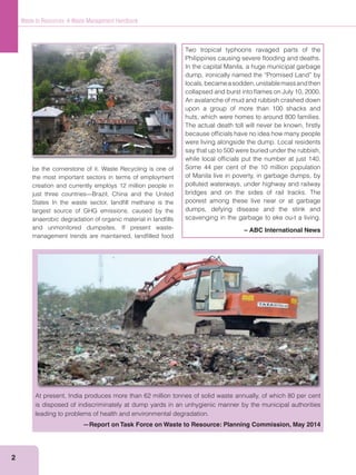 2
Waste to Resources: A Waste Management Handbook
be the cornerstone of it. Waste Recycling is one of
the most important sectors in terms of employment
creation and currently employs 12 million people in
just three countries—Brazil, China and the United
States In the waste sector, landﬁll methane is the
largest source of GHG emissions, caused by the
anaerobic degradation of organic material in landﬁlls
and unmonitored dumpsites. If present waste-
management trends are maintained, landﬁlled food
At present, India produces more than 62 million tonnes of solid waste annually, of which 80 per cent
is disposed of indiscriminately at dump yards in an unhygienic manner by the municipal authorities
leading to problems of health and environmental degradation.
—Report on Task Force on Waste to Resource: Planning Commission, May 2014
Two tropical typhoons ravaged parts of the
Philippines causing severe ﬂooding and deaths.
In the capital Manila, a huge municipal garbage
dump, ironically named the “Promised Land” by
locals,becameasodden,unstablemassandthen
collapsed and burst into ﬂames on July 10, 2000.
An avalanche of mud and rubbish crashed down
upon a group of more than 100 shacks and
huts, which were homes to around 800 families.
The actual death toll will never be known, ﬁrstly
because ofﬁcials have no idea how many people
were living alongside the dump. Local residents
say that up to 500 were buried under the rubbish,
while local ofﬁcials put the number at just 140.
Some 44 per cent of the 10 million population
of Manila live in poverty, in garbage dumps, by
polluted waterways, under highway and railway
bridges and on the sides of rail tracks. The
poorest among these live near or at garbage
dumps, defying disease and the stink and
scavenging in the garbage to eke ou-t a living.
– ABC International News
 