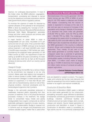 4
Waste to Resources: A Waste Management Handbook
reactive, nor undergoes decomposition. In most of
the Indian cities, the MSW collection, segregation,
transportation, processing and disposal is carried
out by the respective municipal corporations and the
state governments enforce regulatory policies.
To minimize the quantum of waste for disposal by
optimal utilization of the potential of all components,
MSW is done by adopting the “concept of 5-R”—
Reduce,Reuse,Recover,RecycleandRemanufacture
Municipal Solid Waste Management generates
energy and other useful products and ensures safe
disposal of residual waste.[4]
A major fraction of urban MSW in India is
annual generation of MSW continues to be dumped
without treatment, it will need 3,40,000 cubic meter
Considering the projected waste generation of 165
million tonnes by 2031, the requirement of land for
hectares of precious land, which our country cannot
afford.[4]
Sewage & Sludge
Solid waste going into landﬁlls has a serious impact
on the environment, but disposal is not our only
concern. Waste water also needs to be managed in
order to reduce threats to public health, safety and
the environment. Sewage is a water-carried waste, in
solution or suspension, it is more than 99 per cent
water and is characterized by volume or rate of ﬂow,
physical condition, chemical constituents and the
bacteriological organisms that it contains.
Sludge is the semi-solid precipitate produced in
wastewater treatment plants originating from their
process of treatment. Due to the physical-chemical
processes involved in the treatment, the sludge
tends to concentrate heavy metals and poorly
biodegradable trace organic compounds as well as
in nutrients such as nitrogen and phosphorous and
contains valuable organic matter that is useful when
Indian Scenario for Municipal Solid Waste
Municipal areas in the country generate 1,33,760
only 91,152 TPD waste is collected and 25,884
TPD treated. Considering that the volume of
waste is expected to increase at the rate of 5
per cent per year on account of increase in the
population and change in lifestyle of the people,
it is assumed that urban India will generate
2,76,342 TPD by 2021, 4,50,132 TPD by 2031
and 1,195,000 TPD by 2050. The challenge is
in managing this waste which is projected to be
165 million by 2031 and 436 million by 2050. The
CPCB report also reveals that only 68 per cent of
the MSW generated in the country is collected
of which, 28 per cent is treated by the municipal
authorities. Thus, merely 19 per cent of the
total waste generated is currently treated. The
untapped waste has a potential of generating
439 MW of power from 32,890 tonnes per day of
combustible wastes including Refused Derived
per day or 72 MW of electricity from biogas and
5.4 million metric tonnes of compost annually to
support agriculture.
—Central Pollution Control Board
(CPCB Report 2012–13)
soils are depleted or subject to erosion. The organic
matter and nutrients are the two main elements that
make the spreading of this kind of waste on land as a
fertiliser or an organic soil improver suitable.[9]
Construction & Demolition Waste
as the solid waste generated by the construction,
remodeling, renovation, repair, alteration or demolition
of residential, commercial, government or institutional
buildings, industrial, commercial facilities and
infrastructures such as roads, bridges, dams, tunnels,
railways and airports. Source based generation of
construction and demolition is shown in Figure 3.
high volume, low risk. It is commonly understood that
 