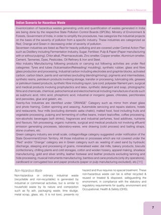 Waste to Resources
7
Indian Scenario for Hazardous Waste
Inventorization of hazardous wastes generating units and quantiﬁcation of wastes generated in India
Forests, Government of India, in order to simplify the procedures, has categorize the industrial projects
on the basis of the severity of pollution from a speciﬁc industry. These industries are categorized as
Red, Orange and Green in decreasing order of severity of pollution.
Seventeen industries are listed as Red for heavily polluting and are covered under Central Action Plan
Also industry Manufacturing following products or carrying out following activities are under Red
glass production and processing, Industrial carbon including electrodes and graphite blocks, activated
synthetic resins, petroleum products involving storage, transfer or processing, lubricating oils, greases
or petroleum based products, synthetic ﬁbre including rayon, tyre cord, polyester ﬁlament yarn, surgical
and medical products involving prophylactics and latex, synthetic detergent and soap, photographic
ﬁlms and chemicals, chemical, petrochemical and electrochemical including manufacture of acids such
as sulphuric acid, nitric acid, phosphoric acid, industrial or inorganic gases, chlorates, perchlorates
and peroxides, glue and gelatin, etc.
Twenty-ﬁve Industries are identiﬁed under ‘ORANGE” Category such as mirror from sheet glass
and photo framing, Cotton spinning and weaving, Automobile servicing and repairs stations, hotels
vegetable processing, pulping and fermenting of coffee beans, instant tea/coffee, coffee processing,
and ﬂavours, ﬁsh processing, organic nutrients, surgical and medical products not involving efﬂuent/
stone crushers, etc.
Green category industry are small scale, cottage/village category suggested under notiﬁcation of the
State Government/Union Territory. All those industries or processes which are not covered under the
“Red” and/or “Orange” category are in Green category such as: wasting of used sand by hydraulic
discharge, steeping and processing of grains, mineralised water, dal mills, bakery products, biscuits
confectionery, chilling plants and cold storages, cotton and woolen hosiery, apparel making, shoelace
manufacturing, gold and silver smithy, leather footwear and leather products excluding tanning and
Non-Hazardous Waste
Non-hazardous or ordinary industrial waste
industrial or commercial activities, but is similar to
household waste by its nature and composition
such as ﬂy ash, packaging waste, lime sludge,
metal scrap, glass, etc. It is not toxic, presents no
hazard and thus requires no special treatment. These
environment, in compliance with the statutory and
regulatory requirements for quality, environment and
 