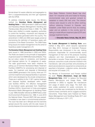 10
Waste to Resources: A Waste Management Handbook
formal stream for waste collection and segregation to
form a cooperative/society and then get registered
with the CPCB.
To address industrial waste issues, the Ministry
notiﬁed the Hazardous Wastes (Management and
Handling) Rules
Rules were drafted to enable regulatory authorities
to control the handling, movement and disposal of
hazardous wastes generated within the country. The
amendment in 2000 and 2003 were largely aimed at
harmonizing the deﬁnition of hazardous waste with
provisions of the Basel Convention. The 2008 Rules
bring issues of e-waste management into the ambit of
hazardous waste management. [7]
The Biomedical Waste (Management and Handling) Rules
The Rules are based on the principle of segregation
lay out colour codes for containers, and treatment
and disposal options for 10 categories of waste.
The state governments have taken initiatives for
setting up of Common Biomedical Waste Treatment
waste. For treatment and disposal of Biomedical
common treatment and disposal facilities in operation
which were developed by the private entrepreneurs.
These are in addition to the 11,921 captive treatment
and disposal facilities developed within health
of bio-medical waste generated from HealthCare
It heralded a new dawn in environmental protection.
The court has been set in Bhopal and ﬁve benches
spread around the country with the sole mission to
quickly dispose of environmental protection cases. [7]
The E-waste (Management & Handling) Rules were
notiﬁed in May 2011, which became operational
from May 2012. Concept of Extended Producer
Responsibility was introduced in this rule, making
producers responsible for environmentally sound
management of their end of life products including
collection and their channelization to registered
dismantler or recycler. These rules will apply to every
producer, consumer or bulk consumer involved in the
manufacture, sale and purchase and processing of
electrical and electronic equipment or components as
speciﬁed in Schedule I, collection centre, dismantler
and recycler of E-waste. [17]
The Ministry of Environment and Forests notiﬁed
the draft “Plastics (Manufacture, Usage and Waste
Management) Rules, 2009” to replace the Recycled
Plastics Manufacture and Usage Rules, 1999
and usage of plastic carry bags. The draft rules
were widely published for public comments. An
expert committee was constituted by the Ministry to
examine these comments and to suggest economic
instruments. These Rules were ﬁnalized as Plastic
notiﬁed on February 4, 2011. [17]
Goa State Pollution Control Board has shut
down 101 industrial units and hotels for ﬂouting
environmental rules and granted consent to
establish to nearly 230 new units. The closure
notices were issued to units for either working
without obtaining Consent to Operate, and
Establish, under Water and Air Acts, for creating
water and air pollution in the vicinity and for
sewage treatment facility.
—Oheraldo News Article, May 28, 2014
 