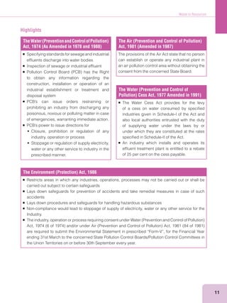 Waste to Resources
11
TheWater(PreventionandControlofPollution)
Act, 1974 (As Amended in 1978 and 1988)
Specifying standards for sewage and industrial
efﬂuents discharge into water bodies
Inspection of sewage or industrial efﬂuent
to obtain any information regarding the
construction, installation or operation of an
industrial establishment or treatment and
disposal system
prohibiting an industry from discharging any
poisonous, noxious or polluting matter in case
of emergencies, warranting immediate action.
industry, operation or process
water or any other service to industry in the
prescribed manner.
The Air (Prevention and Control of Pollution)
Act, 1981 (Amended in 1987)
The provisions of the Air Act state that no person
can establish or operate any industrial plant in
an air pollution control area without obtaining the
consent from the concerned State Board.
The Water (Prevention and Control of
Pollution) Cess Act, 1977 Amended in 1991)
The Water Cess Act provides for the levy
of a cess on water consumed by speciﬁed
industries given in Schedule-I of the Act and
also local authorities entrusted with the duty
of supplying water under the laws by or
under which they are constituted at the rates
speciﬁed in Schedule-II of the Act.
An industry which installs and operates its
efﬂuent treatment plant is entitled to a rebate
of 25 per cent on the cess payable.
The Environment (Protection) Act, 1986
Restricts areas in which any industries, operations, processes may not be carried out or shall be
carried out subject to certain safeguards
Lays down safeguards for prevention of accidents and take remedial measures in case of such
accidents
Lays down procedures and safeguards for handling hazardous substances
Non-compliance would lead to stoppage of supply of electricity, water or any other service for the
Industry.
are required to submit the Environmental Statement in prescribed “Form-V”, for the Financial Year
ending 31st March to the concerned State Pollution Control Boards/Pollution Control Committees in
the Union Territories on or before 30th September every year.
Highlights
 