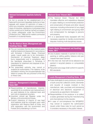 Waste to Resources
13
National Environment Appellate Authority
1997
An Act to provide for the establishment of a
National Environment Appellate Authority to hear
appeals with respect to restriction of areas in
which any industries, operations or processes or
class of industries, operations or processes shall
not be carried out or shall be carried out subject
to certain safeguards under the Environment
therewith or incidental thereto.
National Green Tribunal (NGT)
The National Green Tribunal Act 2010
mandates effective and expeditious disposal
of cases relating to environmental protection
and conservation of forests and other natural
resources including enforcement of any legal
right relating to environment and giving relief
and compensation for damages to persons
and property.
It is a specialized body equipped with the
necessary expertise to handle environmental
disputes involving multi-disciplinary issues.
Plastic Waste (Management and Handling)
Rules, 2011
Use of plastic materials in sachets for storing,
packing or selling gutkha, tobacco and pan
masala have been banned.
In the new rule, food will not be allowed to be
packed in recycled plastics or compostable
plastics.
Recycled carry bags shall conform to speciﬁc
BIS standards
E-waste Management & Handling Rules, 2011
Rules shall apply to every producer, consumer
or bulk consumer, collection centre, dismantler
and recycler of e-waste involved in the
manufacture, sale, purchase and processing
of electrical and electronic equipment or
components as speciﬁed in Schedule I.
Responsibilities of the producer is to collect
e-waste generated during the manufacturing
and channelizing it to the recycler.
In case of non-compliance the SPCB/PCC
may cancel or suspend the authorization
issued under these rules for such period as
it considers necessary in the public interest.
The Bio-Medical Waste (Management and
Handling) Rules, 1998
The act mandates that the Bio-medical waste
shall be treated and disposed of in accordance
waste, Liquid waste are to be incineration,
Disinfection of chemical Treatment, deep
the standards prescribed in Schedule V
The prescribed authority may cancel or
suspend an authorisation, if for reasons, to be
recorded in writing, the occupier/operator has
failed to comply with any provision of the Act
or these rules.
Batteries ( Management & Handling)
Rules 2001
Responsibilities of manufacturer, importer,
as used batteries to be collected back and
sent only to registered recyclers.
Importers should get Register under the
Custom clearance of imports of new lead
acid batteries shall be contingent upon valid
registration with Reserve Bank of India, one
time registration with the environment and
Forests and undertaking in a Form.
 