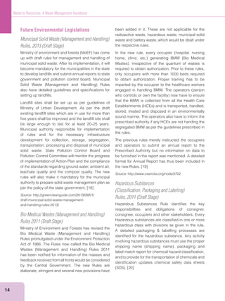 14
Waste to Resources: A Waste Management Handbook
Future Environmental Legislations
Municipal Solid Waste (Management and Handling)
Rules, 2013 (Draft Stage)
up with draft rules for management and handling of
municipal solid waste. After its implementation, it will
become mandatory for the municipalities in the state
to develop landﬁlls and submit annual reports to state
government and pollution control board. Municipal
also have detailed guidelines and speciﬁcations for
setting up landﬁlls.
Landﬁll sites shall be set up as per guidelines of
Ministry of Urban Development. As per the draft
existing landﬁll sites which are in use for more than
ﬁve years shall be improved and the landﬁll site shall
be large enough to last for at least 20–25 years.
Municipal authority responsible for implementation
of rules and for the necessary infrastructure
development for collection, storage, segregation,
transportation, processing and disposal of municipal
solid waste. State Pollution Control Board and
Pollution Control Committee will monitor the progress
of implementation of Action Plan and the compliance
of the standards regarding ground water, ambient air,
leachate quality and the compost quality. The new
rules will also make it mandatory for the municipal
authority to prepare solid waste management plan as
per the policy of the state government. [18]
Source: http://greencleanguide.com/2013/09/01/
draft-municipal-solid-waste-management-
and-handling-rules-2013/
Bio Medical Wastes (Management and Handling)
Rules 2011 (Draft Stage)
Ministry of Environment and Forests has revised the
Rules promulgated under the Environment Protection
Act of 1986. The Rules now called the Bio Medical
has been notiﬁed for information of the masses and
feedback received from all fronts would be considered
by the Central Government. The new Rules are
elaborate, stringent and several new provisions have
been added in it. These are not applicable for the
radioactive waste, hazardous waste, municipal solid
waste and battery waste, which would be dealt under
the respective rules.
required to obtain authorization. Prior to these rules,
only occupiers with more than 1000 beds required
to obtain authorization. Proper training has to be
imparted by the occupier to the healthcare workers
that the BMW is collected from all the Health Care
stored, treated and disposed in an environmentally
sound manner. The operators also have to inform the
prescribed authority if any HCEs are not handing the
segregated BMW as per the guidelines prescribed in
the rules.
The previous rules merely instructed the occupiers
and operators to submit an annual report to the
Prescribed Authority but no information on data to
be furnished in the report was mentioned. A detailed
format for Annual Report has thus been included in
the new Rules. [19]
Source: http://www.cseindia.org/node/3702
Hazardous Substances
(Classiﬁcation, Packaging and Labeling)
Rules, 2011 (Draft Stage)
Hazardous Substances Rule identiﬁes the key
responsibilities and obligations of consigner,
consignee, occupiers and other stakeholders. Every
Hazardous substances are classiﬁed in one or more
hazardous class with divisions as given in the rule.
identiﬁed for the hazardous substance. Any activity
involving hazardous substances must use the proper
label match report for chemical hazard classiﬁcation,
and to provide for the transportation of chemicals and
identiﬁcation updates chemical safety data sheets
 