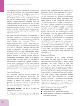 20
Waste to Resources: A Waste Management Handbook
components, which are anaerobically digested under
thermophilic conditions. After the process of digestion
at a TS concentration of 30–35 per cent, further
stabilization occurs in 2–3 days. The overall retention
time for the process is 21 days and the biogas yield is
125–180 m3
per tonnes of input. As in the continuous
process, sludge dewatering provides Water for
making up the initial TS concentration and the dried
digested sludge is used as a soil conditioner after
suitable processing to reduce the size. The compost
quality is high due to the absence of pathogens as a
result of processing at thermophilic conditions and a
high C:N ratio 15:1.
VALOGRA process This process can handle the TS
content of the slurry in the range of 35–40 per cent
with the agitation of the reactor contents by occasional
supply of biogas under a pressure of 6–7 bars.
Biogas production in this case is 4 m3
/m3
of reactor/
day, as compared to the conventional process of 1
m3
/m3
reactor per day at a retention time of 15 days
under the mesophilic conditions. The conversion
efﬁciency is 50 per cent and digested sludge is used
as the combustion material after further processing.
BIOCEL process: A relatively cheaper and low-
maintenance dry anaerobic system is the BIOCEL
process where the organic fraction of solid waste in
the presence of methanogenic bacteria, is allowed to
remain under a plastic cover for 6–8 weeks resulting
in methane, yield of 3750 m3
per tonnes of organic
waste. Preliminary experiments and pilot plant studies
have been carried out by adopting this process.
Two-phase Digestion
The two-phase digestion process involves the
separation of the hydrolysis, acidiﬁcation and
methanation phases that occur during the anaerobic
digestion of wastes and provides the optimal
conditions for maximum efﬁciency in both phases.
There are three types of two-phase processes that
have been developed for solid wastes.
The Hitachi process: The Hitachi process was
developed by Hitachi Ltd.
It involves a thermochemical pretreatment process
under alkaline conditions at 60 °C and with a pH of
9.8 for 3 hours. The liquefaction step involves a high
temperature of 60 °C and an alkaline pH of 7.5 to 8.2.
The total retention time for the process is 6–8 days.
The IBVL process The IBVL process was developed
for treating organic solid Wastes, particularly agro-
based products by the Institute for Storage and
Processing of Agricultural Produce, the Netherlands.
The system involves liquefaction and acidiﬁcation
reactor and a methanogenic reactor: the up-ﬂow
reaction occurs under mesophilic condition. The
digested efﬂuent from the methanogenic reactor
is recirculated into the liquefaction/acidiﬁcation
reactor resulting in the conversion of the volatile
of methane-producing microbes in the efﬂuent of
the UASB. During this period, the methanogenic
reactor handles the acids being produced from a
just-started liquefaction/acidiﬁcation reactor. The
rate of degradation becomes constant after a period
of 10–14 days. The digested residue is subjected
to aerobic composting before being used as a soil
conditioner. [21]
Sewage and Sludge
The categorization of the sewage treatment
technologies has been done on basis of their
performance and cost as shown in Table 2. Waste
Trickling Filters is used where land availability is
not an issue and winter temperature is not very low.
of reliability and are used in areas with land constraint.
High Rate Trickling Filters, Facultative Aerated
wherever the category 2 technology cannot be used.
Also few technology are categorized on the basis of
marginal performance which are not widely used like
UASB system with FPU for downstream treatment.
Waste Stabilisation Pond Systems (WSPS)
Key Features of the Technology
Simple to construct, operate and maintain
Does not involve installation of expensive electro-
mechanical equipment
 