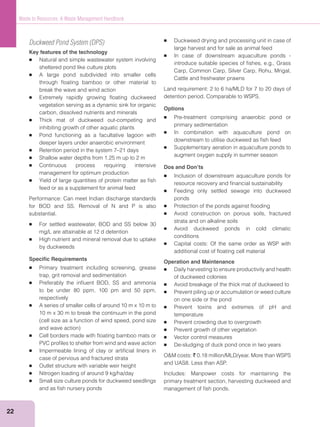 22
Waste to Resources: A Waste Management Handbook
Duckweed Pond System (DPS)
Key features of the technology
Natural and simple wastewater system involving
sheltered pond like culture plots
A large pond subdivided into smaller cells
through ﬂoating bamboo or other material to
break the wave and wind action
Extremely rapidly growing ﬂoating duckweed
vegetation serving as a dynamic sink for organic
carbon, dissolved nutrients and minerals
Thick mat of duckweed out-competing and
inhibiting growth of other aquatic plants
Pond functioning as a facultative lagoon with
deeper layers under anaerobic environment
Retention period in the system 7–21 days
Shallow water depths from 1.25 m up to 2 m
Continuous process requiring intensive
management for optimum production
Yield of large quantities of protein matter as ﬁsh
feed or as a supplement for animal feed
Performance: Can meet Indian discharge standards
for BOD and SS. Removal of N and P is also
substantial.
For settled wastewater, BOD and SS below 30
mg/L are attainable at 12 d detention
High nutrient and mineral removal due to uptake
by duckweeds
Speciﬁc Requirements
Primary treatment including screening, grease
trap, grit removal and sedimentation
Preferably the inﬂuent BOD, SS and ammonia
to be under 80 ppm, 100 pm and 50 ppm,
respectively
A series of smaller cells of around 10 m x 10 m to
10 m x 30 m to break the continuum in the pond
Cell borders made with ﬂoating bamboo mats or
PVC proﬁles to shelter from wind and wave action
Impermeable lining of clay or artiﬁcial liners in
case of pervious and fractured strata
Outlet structure with variable weir height
Nitrogen loading of around 9 kg/ha/day
Small size culture ponds for duckweed seedlings
and as ﬁsh nursery ponds
Duckweed drying and processing unit in case of
large harvest and for sale as animal feed
In case of downstream aquaculture ponds -
introduce suitable species of ﬁshes, e.g., Grass
Carp, Common Carp, Silver Carp, Rohu, Mrigal,
Cattle and freshwater prawns
Land requirement: 2 to 6 ha/MLD for 7 to 20 days of
detention period. Comparable to WSPS.
Options
Pre-treatment comprising anaerobic pond or
primary sedimentation
In combination with aquaculture pond on
downstream to utilise duckweed as ﬁsh feed
Supplementary aeration in aquaculture ponds to
augment oxygen supply in summer season
Dos and Don’ts
Inclusion of downstream aquaculture ponds for
resource recovery and ﬁnancial sustainability
Feeding only settled sewage into duckweed
ponds
Protection of the ponds against ﬂooding
Avoid construction on porous soils, fractured
strata and on alkaline soils
Avoid duckweed ponds in cold climatic
conditions
Capital costs: Of the same order as WSP with
additional cost of ﬂoating cell material
Operation and Maintenance
Daily harvesting to ensure productivity and health
of duckweed colonies
Avoid breakage of the thick mat of duckweed to
Prevent piling up or accumulation or weed culture
on one side or the pond
Prevent toxins and extremes of pH and
temperature
Prevent crowding due to overgrowth
Prevent growth of other vegetation
Vector control measures
De-sludging of duck pond once in two years
` 0.18 million/MLD/year. More than WSPS
and UAS8. Less than ASP.
Includes: Manpower costs for maintaining the
primary treatment section, harvesting duckweed and
management of ﬁsh ponds.
 