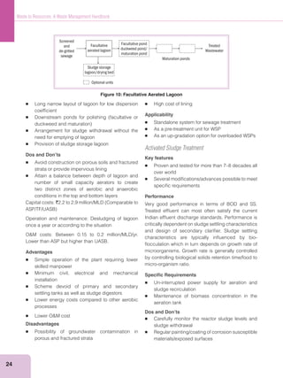 24
Waste to Resources: A Waste Management Handbook
Long narrow layout of lagoon for low dispersion
coefﬁcient
Arrangement for sludge withdrawal without the
need for emptying of lagoon
Provision of sludge storage lagoon
Dos and Don’ts
Avoid construction on porous soils and fractured
strata or provide impervious lining
Attain a balance between depth of lagoon and
number of small capacity aerators to create
two distinct zones of aerobic and anaerobic
conditions in the top and bottom layers
Capital costs: `
Operation and maintenance: Desludging of lagoon
once a year or according to the situation
Lower than ASP but higher than UASB.
Advantages
Simple operation of the plant requiring lower
skilled manpower
Minimum civil, electrical and mechanical
installation
Scheme devoid of primary and secondary
settling tanks as well as sludge digestors
Lower energy costs compared to other aerobic
processes
Disadvantages
Possibility of groundwater contamination in
porous and fractured strata
High cost of lining
Applicability
Standalone system for sewage treatment
As a pre-treatment unit for WSP
As an up-gradation option for overloaded WSPs
Activated Sludge Treatment
Key features
Proven and tested for more than 7–8 decades all
over world
Several modiﬁcations/advances possible to meet
speciﬁc requirements
Performance
Very good performance in terms of BOD and SS.
Treated efﬂuent can most often satisfy the current
Indian efﬂuent discharge standards. Performance is
critically dependent on sludge settling characteristics
and design of secondary clariﬁer. Sludge settling
characteristics are typically inﬂuenced by bio-
ﬂocculation which in turn depends on growth rate of
microorganisms. Growth rate is generally controlled
by controlling biological solids retention time/food to
micro-organism ratio.
Speciﬁc Requirements
Un-interrupted power supply for aeration and
sludge recirculation
Maintenance of biomass concentration in the
aeration tank
Dos and Don’ts
Carefully monitor the reactor sludge levels and
sludge withdrawal
Regular painting/coating of corrosion susceptible
materials/exposed surfaces
Screened
and
de-gritted
sewage
Sludge storage
lagoon/drying bed
Facultative
aerated lagoon
Facultative pond
duckweed pond/
maturation pond
Treated
Wastewater
Maturation ponds
Optional units
Figure 10: Facultative Aerated Lagoon
 