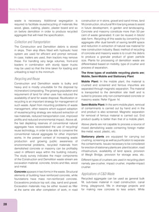 28
Waste to Resources: A Waste Management Handbook
waste is necessary. Additional segregation is
required to facilitate reuse/recycling of materials like
wood, glass, cabling, plastic, plaster board and so
on before demolition in order to produce recycled
aggregate that will meet the speciﬁcation.
Collection and Transportation
The Construction and Demolition debris is stored
in skips. Then skip lifters ﬁtted with hydraulic hoist
system are used for efﬁcient and prompt removal.
In case, trailers are used, then tractors may remove
these. For handling very large volumes, front-end
loaders in combination with sturdy tipper trucks
may be used so that the time taken for loading and
unloading is kept to the minimum.
Recycling and Reuse
Construction and Demolition waste is bulky and
heavy and is mostly unsuitable for the disposal by
incineration/ composting. The growing population and
requirement of land for other uses has reduced the
availability of land for waste disposal. Reutilization or
recycling is an important strategy for management of
such waste. Apart from mounting problems of waste
management, other reasons which support adoption
of reuse/recycling strategy are reduced extraction of
raw materials, reduced transportation cost, improved
proﬁts and reduced environmental impact. Above all,
the fast depleting reserves of conventional natural
aggregate have necessitated the use of recycling/
reuse technology, in order to be able to conserve the
conventional natural aggregate for other important
works. In the present context of increasing waste
production and growing public awareness of
environmental problems, recycled materials from
demolished concrete or masonry can be proﬁtably
used in different ways within the building industry.
The study survey indicates the major components
of the Construction and Demolition waste stream are
excavation material, concrete, bricks and tiles, wood
and metal.
Concrete appears in two forms in the waste. Structural
elements of building have reinforced concrete, while
foundations have mass non-reinforced concrete.
Excavations produce top soil, clay, sand and gravel.
Excavation materials may be either reused as ﬁller
at the same site after completion of work, in road
construction or in stone, gravel and sand mines, land
ﬁll construction, structural ﬁll in low lying areas to assist
in future development, in garden and landscaping.
Concrete and masonry constitute more than 50 per
cent of waste generated. It can be reused in block/
slab form. Recycling of this waste by converting it to
aggregate offer dual beneﬁt of saving landﬁll space
and reduction in extraction of natural raw material for
new construction industry. Basic method of recycling
of concrete and masonry waste is to crush the debris
to produce a granular product of given particle
size. Plants for processing of demolition waste are
differentiated based on mobility, type of crusher and
process of separation.
The three types of available recycling plants are:
Mobile, Semi-Mobile and Stationary Plant
Mobile Plant: In the mobile plant, the material is
crushed and screened and ferrous impurities are
separated through magnetic separation. The material
is transported to the demolition site itself and is
suited to process only non-contaminated concrete or
masonry waste. Refer Figure 14.
Semi-Mobile Plant: In the semi-mobile plant, removal
of contaminants is carried out by hand and in the
end product is also screened. Magnetic separation
for removal of ferrous material is carried out. End
product quality is better than that of a mobile plant.
Above plants are not capable to process a source of
mixed demolishing waste containing foreign matter
like metal, wood, plastic, etc.
Stationary plants are equipped for carrying out
crushing, screening as well as puriﬁcation to separate
the contaminants. Issues necessary to be considered
forerectionofstationaryplantsare:plantlocation,road
infrastructure, availability of land space, provision
of Weigh Bridge, provision for storage area, etc.
Different types of crushers are used in recycling plant
namely jaw-crusher, impact crusher, impeller-impact
crusher.
Applications of C&D Waste
Recycled aggregate can be used as general bulk
ﬁll, sub-base material in road construction, canal
lining, playground, ﬁlls in drainage projects and
for making new concrete to less extent. While
 
