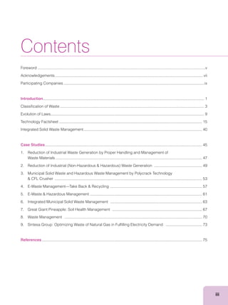 iii
Contents
Foreword .............................................................................................................................................................v
Acknowledgements...........................................................................................................................................vii
Participating Companies....................................................................................................................................ix
Introduction....................................................................................................................................................... 1
Classiﬁcation of Waste ....................................................................................................................................... 3
Evolution of Laws................................................................................................................................................ 9
Technology Factsheet ...................................................................................................................................... 15
Integrated Solid Waste Management............................................................................................................... 40
Case Studies................................................................................................................................................... 45
1. Reduction of Industrial Waste Generation by Proper Handling and Management of
Waste Materials ......................................................................................................................................... 47
............................................. 49
3. Municipal Solid Waste and Hazardous Waste Management by Polycrack Technology
.......................................................................................................................................... 53
...................................................................................... 57
......................................................................................................... 61
6. Integrated Municipal Solid Waste Management ...................................................................................... 63
7. Great Giant Pineapple: Soil Health Management .................................................................................... 67
8. Waste Management ................................................................................................................................. 70
9. Sintesa Group: Optimizing Waste of Natural Gas in Fulﬁlling Electricity Demand .................................. 73
References ...................................................................................................................................................... 75
 