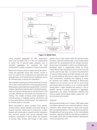 Waste to Resources
29
using recycled aggregate for ﬁller application,
care must be taken that it is free of contaminants
to avoid risk of ground water pollution use of
recycled aggregate are sub-base for road
construction is widely accepted in most of countries.
Bricks and masonry arise as waste during demolition.
These are generally mixed with cement, mortar or
lime. It is used in the construction of road base and
drayage layer, and mechanical soil stabilizers due to
its inertness after crushing and separation.
Tile materials recycling are almost identical to bricks.
Tile is often mixed with brick in ﬁnal recycled product.
Metal waste is generated during demolition in the form
ofpipes,lightsheetmaterialusedinventilationsystem,
wires and sanitary ﬁttings and as reinforcement in the
concrete. Metals are recovered and recycled by re-
melting. The metals involved onsite separation by
manual sorting or magnetic sorting. Aluminium can
be recovered without contamination, the material can
be directly sold to a recycler.
Wood recovered in good condition from beams,
window frames, doors, partitions and other ﬁttings is
reused. However, wood used in construction is often
treated with chemicals to prevent termite infestation
and warrants special care during disposal other
problems associated to wood waste are inclusion
of jointing, nails, screws and ﬁxings. In fact, wood
wastes have a high market value for special reuses
wood can be recycled/burned for energy recovery.
Scrap wood is shredded in-site/in a centralized plant.
Shredded wood is magnetically sorted for scrap
metal. Wood chips are stored so as to remain dry and
can be used as fuel. Also, it is used in the production
of various press boards and ﬁber boards and used
for animal bedding. Bituminous material arises from
road construction, breaking and digging of roads
for services and utilities. Recycling of Bituminous
material can be carried out by hot or cold mixing
techniques either at location or at a central asphalt
mixing plant it offers beneﬁts like saving in use of
asphalt, saving of energy, reduction in aggregate
requirement, etc. Other miscellanies materials that
arise as waste include glass, plastic, paper, etc., can
be recovered and reused.
Disposal
not create chemical or bio-chemical pollution. Hence
maximum effort should make to reuse and recycle
them as explained above. The material can be used for
ﬁlling/leveling of low-lying areas. In the industrialized
countries, special landﬁlls are sometimes created for
inert waste, which are normally located in abandoned
mines and quarries. [10]
Mobile plant
Demolition
Pre-sieve
Ferrous
RC building material
& mineral mix
RC building
material
Sieving
machine
Sieving
machine
Impact
crusher
Overhead magnet
Figure 14: Mobile Plant
 