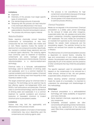 32
Waste to Resources: A Waste Management Handbook
Limitations
Expensive
Chemistry of this process must target speciﬁc
types of contaminants
Can demand large amounts of peroxide
Tampering with this process can lead reduction
ThecombinationofozoneandUVdoesnotsolveall
waterproblems,theydontremoveleadorcalcium.
The process only removes organic material.
Reduction/Oxidation
Redox reactions chemically convert hazardous
contaminants to nonhazardous or less toxic
compounds that are more stable, less mobile and/
or inert. Redox reactions involve the transfer of
electrons from one compound to another. Speciﬁcally,
most commonly used for treatment of hazardous
contaminants are ozone, hydrogen peroxide,
hypochlorite, chlorine and chlorine dioxide. Chemical
reduction/oxidation is a short-to-medium-term
technology.
Chemical redox is a full-scale, well-established
technology used for disinfection of drinking water
and wastewater, and it is a common treatment for
systems are now being used more frequently to treat
hazardous wastes in soils.
The target contaminant group for chemical redox is
inorganics. The technology can be used but may be
less effective against non-halogenated VOCs and
SVOCs, fuel hydrocarbons and pesticides. Chemical
redox is commercial technology used for disinfection
of drinking water and wastewater. It is a common
Limitations
Factors that may limit the applicability and
effectiveness of the process include:
Incomplete oxidation or formation of intermediate
contaminants may occur depending upon the
contaminants and oxidizing agents used.
The process is not cost-effective for high
contaminant concentrations because of the large
amounts of oxidizing agent required.
Oil and grease in the media should be minimized
to optimize process efﬁciency.
Chemical Precipitation
Metals do not degrade in the environment. Chemical
precipitation is a widely used, proven technology
for the removal of metals and other inorganics,
suspended solids, fats, oils, greases and some other
from wastewater. The ionic metals are converted to
between the soluble metal compounds and the
precipitating reagent. The particles formed by this
reaction are removed from solution by settling and/
or ﬁltration.
The effectiveness of a chemical precipitation process
is dependent on several factors, including the
type and concentration of ionic metals present in
solution, the precipitant used, the reaction conditions
of other constituents that may inhibit the precipitation
reaction.
The speciﬁc approach used for precipitation will
depend on the contaminants to be removed be it
metal removal, removal of fats, oils and greases,
suspended solids, phosphorus removal.
Before deciding whether chemical precipitation
meets the needs of a municipality, it is important to
understand the advantages and disadvantages of
this methodology.
Advantages
Chemical precipitation is a well-established
technology with ready availability of equipment
and many chemicals.
Some treatment chemicals, especially lime, are
very inexpensive.
Completely enclosed systems are often
conveniently self-operating and low maintenance,
requiring only replenishment of the chemicals
used. Often times, a sophisticated operator is not
needed.
 