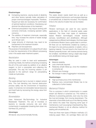 Waste to Resources
33
Disadvantages
Competing reactions, varying levels of alkalinity
and other factors typically make calculation of
proper chemical dosages impossible. Therefore,
frequent jar tests are necessary for conﬁrmation
of optimal treatment conditions. Overdosing can
diminish the effectiveness of the treatment.
Chemical precipitation may require working with
corrosive chemicals, increasing operator safety
concerns.
The addition of treatment chemicals, especially
lime, may increase the volume of waste sludge
up to 50 per cent.
Large amounts of chemicals may need to be
transported to the treatment location.
Polymers can be expensive.
The purpose of neutralization is to adjust the pH value
to meet the requirements of the different processing
units in the waste water treatment system.
Neutralization
May be used in order to treat acid wastewaters
containing metals, the method comprising increasing
the pH of the acid waste by addition of an alkaline
reagent, to form a precipitate and collecting the
precipitate. This way the incoming solution is pH
adjusted to the optimum range for precipitating
metals as hydroxides.
Blending
The waste-derived fuel is burned in related cement
kilns. This fuel blending and thermal destruction
process safely rids the environment of hazardous
waste. It conserves non-renewable natural resources
and fossil fuels by recovering the energy value from
the waste.
Bioremediation
Uses Advanced Bio-Technology for Industrial
Wastewater Treatment. The use of microbes or
bacteria to naturally consume oils and other
contaminants in wastewater breaking them down into
harmless CO2
and H2
O.
Advantages
All-natural, very environmentally friendly.
Disadvantages
The waste stream needs dwell time as well as a
constant organic food source, such as grass clippings
or emulsiﬁed oils, to feed the microbes. This imposes
limits to the volume of water that can be treated.
Filtration
Filtration techniques are used for very speciﬁc
applications in the ﬁeld of industrial waste water
treatment. The three main types of membrane-
based ﬁltration technologies include reverse
osmosis, nanoﬁltration and ultraﬁltration. Although
categorized as different technologies, the three types
of membrane ﬁltration have a great deal in common.
All three act as membranes created by coating a
thin layer of a very porous polymer, or plastic, onto a
backing material. The end result is the ﬁnest form of
ﬁltration presently known, with reverse osmosis being
the smallest, nanoﬁltration being a slight step larger
and ultraﬁltration being a bit larger again.
Advantages
Material reliability
Less chemicals required
Relatively simple follow-up, once the installation
is correctly set
Efﬁcient use of energy
No change in state of aggregation necessary
Disadvantages
High purchase price of the membranes
collected or further treated
Mechanical Filtration
This is a process in which contaminants in a waste
stream are ﬁltered or screened out. This method is
effective in preventing particles, even very tiny ones
like mud and sludge, from moving downstream. The
downside is that solids build up on the ﬁltering media
and restrict the water ﬂow requiring some type of
maintenance, such as purging or backwashing. Also,
mechanical ﬁltration is not an effective method for
dealing with emulsiﬁed oils.
 