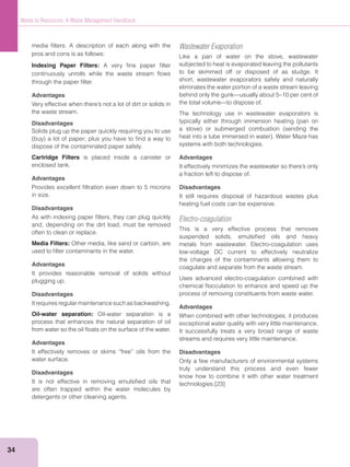 34
Waste to Resources: A Waste Management Handbook
media ﬁlters. A description of each along with the
pros and cons is as follows:
Indexing Paper Filters: A very ﬁne paper ﬁlter
continuously unrolls while the waste stream ﬂows
through the paper ﬁlter.
Advantages
the waste stream.
Disadvantages
Solids plug up the paper quickly requiring you to use
dispose of the contaminated paper safely.
Cartridge Filters is placed inside a canister or
enclosed tank.
Advantages
Provides excellent ﬁltration even down to 5 microns
in size.
Disadvantages
As with indexing paper ﬁlters, they can plug quickly
and, depending on the dirt load, must be removed
often to clean or replace.
Media Filters: Other media, like sand or carbon, are
used to ﬁlter contaminants in the water.
Advantages
It provides reasonable removal of solids without
plugging up.
Disadvantages
It requires regular maintenance such as backwashing.
Oil-water separation: Oil-water separation is a
process that enhances the natural separation of oil
from water so the oil ﬂoats on the surface of the water.
Advantages
It effectively removes or skims “free” oils from the
water surface.
Disadvantages
It is not effective in removing emulsiﬁed oils that
are often trapped within the water molecules by
detergents or other cleaning agents.
Wastewater Evaporation
Like a pan of water on the stove, wastewater
subjected to heat is evaporated leaving the pollutants
to be skimmed off or disposed of as sludge. It
short, wastewater evaporators safely and naturally
eliminates the water portion of a waste stream leaving
behind only the gunk—usually about 5–10 per cent of
the total volume—to dispose of.
The technology use in wastewater evaporators is
systems with both technologies.
Advantages
a fraction left to dispose of.
Disadvantages
It still requires disposal of hazardous wastes plus
heating fuel costs can be expensive.
Electro-coagulation
This is a very effective process that removes
suspended solids, emulsiﬁed oils and heavy
metals from wastewater. Electro-coagulation uses
low-voltage DC current to effectively neutralize
the charges of the contaminants allowing them to
coagulate and separate from the waste stream.
Uses advanced electro-coagulation combined with
chemical ﬂocculation to enhance and speed up the
process of removing constituents from waste water.
Advantages
When combined with other technologies, it produces
exceptional water quality with very little maintenance.
It successfully treats a very broad range of waste
streams and requires very little maintenance.
Disadvantages
Only a few manufacturers of environmental systems
truly understand this process and even fewer
know how to combine it with other water treatment
technologies.[23]
 