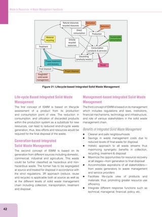 42
Waste to Resources: A Waste Management Handbook
Natural resources
recycled resources
Consumption
(products & services)
Discarding
(products/waste)
Proper treatment
and recovery
Integrated
solid waste
management
Reduction
Reduction
Proper disposal
Treatment
Final disposal
Production
Material
recycling
Direct
consumption
Directly
recycled
resources
Sustainable
consumption
Reuse
Figure 21: Lifecycle-based Integrated Solid Waste Management
Life-cycle Based Integrated Solid Waste
Management
The ﬁrst concept of ISWM is based on lifecycle
assessment of a product from its production
and consumption point of view. The reduction in
consumption, and utilization of discarded products
within the production system as a substitute for new
resources, can lead to reduced end-of-cycle waste
generation; thus, less efforts and resources would be
required for the ﬁnal disposal of the waste.
Generation-based Integrated
Solid Waste Management
The second concept of ISWM is based on its
generation from different sources including domestic,
commercial, industrial and agriculture. This waste
could be further classiﬁed as hazardous and non-
hazardous waste. The former has to be segregated
at source and treated for disposal in accordance with
at the different levels of solid waste management
chain including collection, transportation, treatment
and disposal.
Management-based Integrated Solid Waste
Management
ThethirdconceptofISWMisbasedonitsmanagement
which includes regulations and laws, institutions,
ﬁnancial mechanisms, technology and infrastructure,
and role of various stakeholders in the solid waste
management chain.
Beneﬁts of Integrated Solid Waste Management
Cleaner and safe neighbourhoods
Savings in waste management costs due to
reduced levels of ﬁnal waste for disposal.
Holistic approach to all waste streams thus
maximizing synergetic beneﬁts in collection,
Maximize the opportunities for resource recovery
at all stages—from generation to ﬁnal disposal
Accommodate aspirations of all stakeholders—
from waste generators to waste management
and service providers
Facilitate life-cycle view of products and
materials; thus, promoting greater resource use
efﬁciency
Integrate different response functions such as
technical, managerial, ﬁnancial, policy, etc.
 