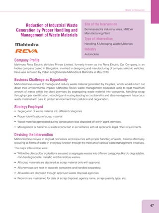 Waste to Resources
47
Company Proﬁle
Mahindra Reva Electric Vehicles Private Limited, formerly known as the Reva Electric Car Company, is an
Indian company based in Bangalore, involved in designing and manufacturing of compact electric vehicles.
Business Challenge as Opportunity
Mahindra Reva strives to manage and reduce waste material generated by the plant, which would in turn cut
amount of waste within the plant premises by segregating waste material into categories, handling scrap
through proper identiﬁcation, recycling and reusing leading to cost beneﬁts and also management hazardous
waste material with care to protect environment from pollution and degradation.
Strategy Employed
Devising the Intervention
Mahindra Reva strives to align all processes and resources with proper handling of waste, thereby effectively
reducing all forms of waste in everyday function through the medium of various waste management initiatives.
The major intervention were:
non-bio degradable, metallic and hazardous wastes.
Reduction of Industrial Waste
Generation by Proper Handling and
Management of Waste Materials
Site of the Intervention
Bommasandra Industrial Area, MREVA
Manufacturing Plant
Type of Intervention
Industry
Automobile
 
