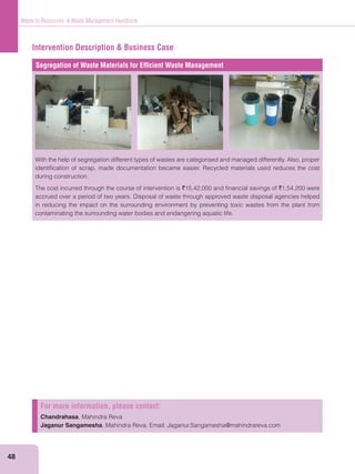 48
Waste to Resources: A Waste Management Handbook
Intervention Description & Business Case
Segregation of Waste Materials for Efﬁcient Waste Management
With the help of segregation different types of wastes are categorised and managed differently. Also, proper
identiﬁcation of scrap, made documentation became easier. Recycled materials used reduces the cost
during construction.
The cost incurred through the course of intervention is `15,42,000 and ﬁnancial savings of `1,54,200 were
accrued over a period of two years. Disposal of waste through approved waste disposal agencies helped
in reducing the impact on the surrounding environment by preventing toxic wastes from the plant from
contaminating the surrounding water bodies and endangering aquatic life.
For more information, please contact:
Chandrahasa, Mahindra Reva
Jaganur Sangamesha, Mahindra Reva; Email: Jaganur.Sangamesha@mahindrareva.com
 