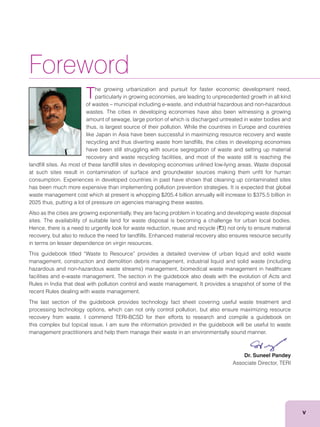 v
Foreword
The growing urbanization and pursuit for faster economic development need,
particularly in growing economies, are leading to unprecedented growth in all kind
of wastes – municipal including e-waste, and industrial hazardous and non-hazardous
wastes. The cities in developing economies have also been witnessing a growing
amount of sewage, large portion of which is discharged untreated in water bodies and
thus, is largest source of their pollution. While the countries in Europe and countries
like Japan in Asia have been successful in maximizing resource recovery and waste
recycling and thus diverting waste from landﬁlls, the cities in developing economies
have been still struggling with source segregation of waste and setting up material
recovery and waste recycling facilities, and most of the waste still is reaching the
landﬁll sites. As most of these landﬁll sites in developing economies unlined low-lying areas. Waste disposal
at such sites result in contamination of surface and groundwater sources making them unﬁt for human
consumption. Experiences in developed countries in past have shown that cleaning up contaminated sites
has been much more expensive than implementing pollution prevention strategies. It is expected that global
waste management cost which at present is whopping $205.4 billion annually will increase to $375.5 billion in
2025 thus, putting a lot of pressure on agencies managing these wastes.
Also as the cities are growing exponentially, they are facing problem in locating and developing waste disposal
sites. The availability of suitable land for waste disposal is becoming a challenge for urban local bodies.
`
recovery, but also to reduce the need for landﬁlls. Enhanced material recovery also ensures resource security
in terms on lesser dependence on virgin resources.
This guidebook titled “Waste to Resource” provides a detailed overview of urban liquid and solid waste
facilities and e-waste management. The section in the guidebook also deals with the evolution of Acts and
Rules in India that deal with pollution control and waste management. It provides a snapshot of some of the
recent Rules dealing with waste management.
The last section of the guidebook provides technology fact sheet covering useful waste treatment and
processing technology options, which can not only control pollution, but also ensure maximizing resource
recovery from waste. I commend TERI-BCSD for their efforts to research and compile a guidebook on
this complex but topical issue. I am sure the information provided in the guidebook will be useful to waste
management practitioners and help them manage their waste in an environmentally sound manner.
Dr. Suneel Pandey
Associate Director, TERI
 