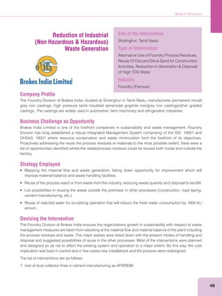 Waste to Resources
49
Company Proﬁle
The Foundry Division of Brakes India, located at Sholinghur in Tamil Nadu, manufactures permanent mould
grey iron castings, high pressure sand moulded spheroidal graphite iron/grey iron castings/other graded
castings. The castings are widely used in automotive, farm machinery and refrigeration industries.
Business Challenge as Opportunity
Brakes India Limited is one of the forefront companies in sustainability and waste management. Foundry
Division has long established a robust Integrated Management System comprising of the ISO: 14001 and
OHSAS: 18001 where resource conservation and waste minimization form the forefront of its objectives.
Proactively addressing the reuse the process residues or materials to the most possible extent, there were a
list of opportunities identiﬁed where the waste/process residues could be reused both inside and outside the
factory.
Strategy Employed
improve material balance and waste handling facilities.
annum.
Devising the Intervention
The Foundry Division of Brakes India ensures the organizations growth in sustainability with respect to waste
management measures are taken from relooking at the material ﬂow and material balance of the plant including
the process residues and waste. The major wastes were listed down with the present modes of handling and
disposal and suggested possibilities of reuse in the other processes. Most of the interventions were planned
and designed so as not to affect the existing system and operation to a major extent. By this way, the cost
implication was kept in control and in few cases new installations and the process were redesigned.
The list of interventions are as follows:
1. Use of dust collector ﬁnes in cement manufacturing as AFR/RDM.
Reduction of Industrial
(Non Hazardous & Hazardous)
Waste Generation
Site of the Intervention
Sholinghur, Tamil Nadu
Type of Intervention
Alternative Use of Foundry Process Residues,
Reuse Of Discard Silica Sand for Construction
of High TDS Water
Industry
 