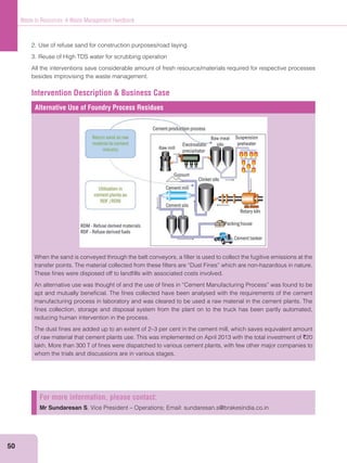 50
Waste to Resources: A Waste Management Handbook
2. Use of refuse sand for construction purposes/road laying
3. Reuse of High TDS water for scrubbing operation
All the interventions save considerable amount of fresh resource/materials required for respective processes
besides improvising the waste management.
Intervention Description & Business Case
Alternative Use of Foundry Process Residues
When the sand is conveyed through the belt conveyors, a ﬁlter is used to collect the fugitive emissions at the
transfer points. The material collected from these ﬁlters are “Dust Fines” which are non-hazardous in nature.
These ﬁnes were disposed off to landﬁlls with associated costs involved.
An alternative use was thought of and the use of ﬁnes in “Cement Manufacturing Process” was found to be
apt and mutually beneﬁcial. The ﬁnes collected have been analysed with the requirements of the cement
manufacturing process in laboratory and was cleared to be used a raw material in the cement plants. The
ﬁnes collection, storage and disposal system from the plant on to the truck has been partly automated,
reducing human intervention in the process.
The dust ﬁnes are added up to an extent of 2–3 per cent in the cement mill, which saves equivalent amount
of raw material that cement plants use. This was implemented on April 2013 with the total investment of `20
lakh. More than 300 T of ﬁnes were dispatched to various cement plants, with few other major companies to
whom the trials and discussions are in various stages.
For more information, please contact:
Mr Sundaresan S, Vice President – Operations; Email: sundaresan.s@brakesindia.co.in
 