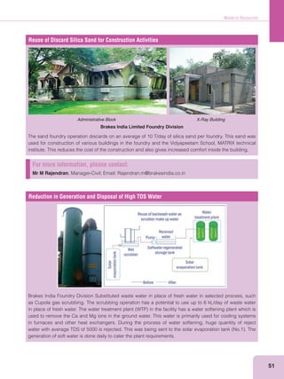 Waste to Resources
51
Reuse of Discard Silica Sand for Construction Activities
Administrative Block X-Ray Building
Brakes India Limited Foundry Division
The sand foundry operation discards on an average of 10 T/day of silica sand per foundry. This sand was
used for construction of various buildings in the foundry and the Vidyapeetam School, MATRIX technical
institute. This reduces the cost of the construction and also gives increased comfort inside the building.
Reduction in Generation and Disposal of High TDS Water
Brakes India Foundry Division Substituted waste water in place of fresh water in selected process, such
as Cupola gas scrubbing. The scrubbing operation has a potential to use up to 6 kL/day of waste water
used to remove the Ca and Mg ions in the ground water. This water is primarily used for cooling systems
in furnaces and other heat exchangers. During the process of water softening, huge quantity of reject
generation of soft water is done daily to cater the plant requirements.
For more information, please contact:
Mr M Rajendran, Manager-Civil; Email: Rajendran.m@brakesindia.co.in
 