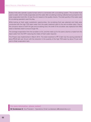 52
Waste to Resources: A Waste Management Handbook
Brakes India also operate cupola furnace which is connected with a scrubbing system. The scrubber ﬂuid
used is water, which mostly evaporates and the water after scrubbing is being collected and pumped to the
for scrubbing operation was 6 kL/day.
While looking at fresh water substitution opportunities, the scrubbing ﬂuid was selected and trials were
conducted with the high TDS reject water from the water treatment plant to the wet scrubber plant. Due to
the corrosive nature of both the gas and scrubbing ﬂuid, the shell of the scrubber was replaced from Mild
steel to Stainless steel to ensure longer life.
The average evaporation from the scrubber is 6 kL and the make up for the same volume is made from the
reject water from the WTP, reducing the intake of fresh water required.
This Project was implemented in March 2014. The total investment of `7.5 lakh has the saving potential of
about `0.65 lakh per Annum with the reduction in the quantity of the high TDS water by about 75 per cent
sent to Solar evaporation tank.
For more information, please contact:
Mr Sundaresan S, Vice President – Operations; Email: sundaresan.s@brakesindia.co.in
 