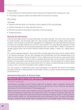54
Waste to Resources: A Waste Management Handbook
Disadvantages
CFL crusher
Advantage
Devising the Intervention
Polycrack technology converts municipal solid waste into products like gas, char and oil that can be reused
for varied purposes. This technology differs from other pyrolysis technologies in multiple unique ways. For
example, it has the ability to process both segregated and unsegregated municipal solid waste and process
composite non-recyclable materials such as biscuit, chips wrappers, etc. It also makes the separation of metal
from input feed convenient as the operating temperature does not exceed 400 °C. Waste is converted into
valuable products which can be further utilized for fuelling vehicles, heating, in boilers, etc., adding value to
waste.
CFL crushers separate hazardous mercury from CFLs and tube lights which have inherent adverse effects
if not disposed cautiously. They are often damaged during transportation and their breakage leads to the
release of mercury vapour into the atmosphere, which is highly toxic and may prove to cause severe health
and environment damages. The CFL crusher is a portable equipment which can be installed in decentralized
facilities, thus reducing the risk of release of mercury during transport. This technology has the ability to erode
emissions. This is one of the ﬁrst portable crusher installed in this sector.
The main purpose of implementing these novel technologies is to eliminate the harmful environmental
damages caused due to disposing waste unscientiﬁcally, minimize our carbon emissions and ensure a healthy
environment for all.
Intervention Description & Business Case
Polycrack & CFL Crusher for Municipal Solid Waste
Polycrack technology
The Polycrack technology is used to convert waste such as plastics, rubber, composites, biomass and
other municipal solid wastes into usable forms such as oil, gas and char. This is a 100 kg per day capacity
processing unit and has two reactors of 50 kg capacity each.
Waste is fed into the reactors and is heated by induction using electricity. Temperature is slowly increased
from room temperature to about 400° over a period of 3–4 hours. The waste in the reactors vapourizes and
passes through a catalyst which performs the function of cracking the molecular chains, scrubbing elements
such as chlorine, sulphur, etc. and recombines them to form hydrocarbon chains. The vapour then passes
through a condenser where heavier fraction condenses to form oil, the lighter fraction comes out as gas.
 