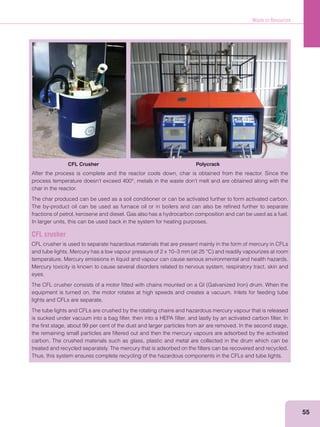 Waste to Resources
55
CFL Crusher Polycrack
After the process is complete and the reactor cools down, char is obtained from the reactor. Since the
char in the reactor.
The char produced can be used as a soil conditioner or can be activated further to form activated carbon.
The by-product oil can be used as furnace oil or in boilers and can also be reﬁned further to separate
fractions of petrol, kerosene and diesel. Gas also has a hydrocarbon composition and can be used as a fuel.
In larger units, this can be used back in the system for heating purposes.
CFL crusher
CFL crusher is used to separate hazardous materials that are present mainly in the form of mercury in CFLs
temperature. Mercury emissions in liquid and vapour can cause serious environmental and health hazards.
Mercury toxicity is known to cause several disorders related to nervous system, respiratory tract, skin and
eyes.
equipment is turned on, the motor rotates at high speeds and creates a vacuum. Inlets for feeding tube
lights and CFLs are separate.
The tube lights and CFLs are crushed by the rotating chains and hazardous mercury vapour that is released
is sucked under vacuum into a bag ﬁlter, then into a HEPA ﬁlter, and lastly by an activated carbon ﬁlter. In
the ﬁrst stage, about 99 per cent of the dust and larger particles from air are removed. In the second stage,
the remaining small particles are ﬁltered out and then the mercury vapours are adsorbed by the activated
carbon. The crushed materials such as glass, plastic and metal are collected in the drum which can be
treated and recycled separately. The mercury that is adsorbed on the ﬁlters can be recovered and recycled.
Thus, this system ensures complete recycling of the hazardous components in the CFLs and tube lights.
 