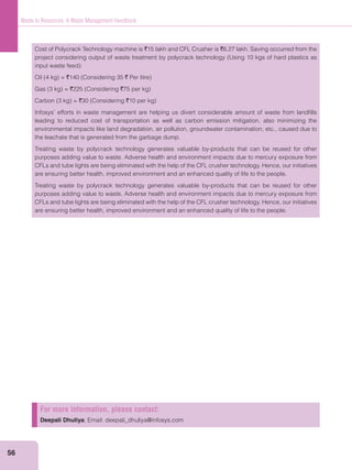 56
Waste to Resources: A Waste Management Handbook
Cost of Polycrack Technology machine is `15 lakh and CFL Crusher is `6.27 lakh. Saving occurred from the
` `
` `
` `
leading to reduced cost of transportation as well as carbon emission mitigation, also minimizing the
environmental impacts like land degradation, air pollution, groundwater contamination, etc., caused due to
the leachate that is generated from the garbage dump.
Treating waste by polycrack technology generates valuable by-products that can be reused for other
purposes adding value to waste. Adverse health and environment impacts due to mercury exposure from
CFLs and tube lights are being eliminated with the help of the CFL crusher technology. Hence, our initiatives
are ensuring better health, improved environment and an enhanced quality of life to the people.
Treating waste by polycrack technology generates valuable by-products that can be reused for other
purposes adding value to waste. Adverse health and environment impacts due to mercury exposure from
CFLs and tube lights are being eliminated with the help of the CFL crusher technology. Hence, our initiatives
are ensuring better health, improved environment and an enhanced quality of life to the people.
For more information, please contact:
Deepali Dhuliya; Email: deepali_dhuliya@infosys.com
 