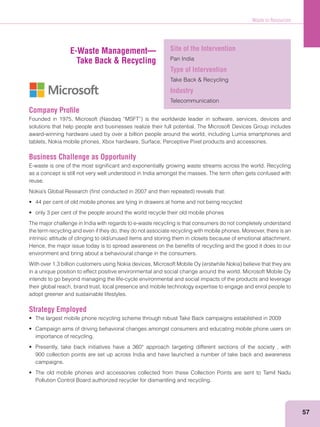 Waste to Resources
57
Company Proﬁle
solutions that help people and businesses realize their full potential. The Microsoft Devices Group includes
award-winning hardware used by over a billion people around the world, including Lumia smartphones and
tablets, Nokia mobile phones, Xbox hardware, Surface, Perceptive Pixel products and accessories.
Business Challenge as Opportunity
E-waste is one of the most signiﬁcant and exponentially growing waste streams across the world. Recycling
as a concept is still not very well understood in India amongst the masses. The term often gets confused with
reuse.
The major challenge in India with regards to e-waste recycling is that consumers do not completely understand
the term recycling and even if they do, they do not associate recycling with mobile phones. Moreover, there is an
intrinsic attitude of clinging to old/unused items and storing them in closets because of emotional attachment.
Hence, the major issue today is to spread awareness on the beneﬁts of recycling and the good it does to our
environment and bring about a behavioural change in the consumers.
in a unique position to effect positive environmental and social change around the world. Microsoft Mobile Oy
intends to go beyond managing the life-cycle environmental and social impacts of the products and leverage
their global reach, brand trust, local presence and mobile technology expertise to engage and enrol people to
adopt greener and sustainable lifestyles.
Strategy Employed
importance of recycling.
900 collection points are set up across India and have launched a number of take back and awareness
campaigns.
Pollution Control Board authorized recycler for dismantling and recycling.
E-Waste Management—
Take Back & Recycling
Site of the Intervention
Pan India
Type of Intervention
Industry
Telecommunication
 